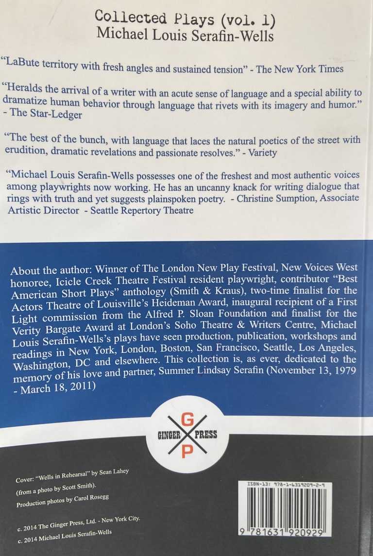 Collected Plays (vol. 1) Michael Louis Serafin-Wells "LaBute territory with fresh angles and sustained tension" - The New York Times "Heralds the arrival of a writer with an acute sense of language and a special ability to dramatize human behavior through language that rivets with its imagery and humor." - The Star-Ledger "The best of the bunch, with language that laces the natural poetics of the street with erudition, dramatic revelations and passionate resolves." - Variety "Michael Louis Serafin-Wells possesses one of the freshest and most authentic voices among playwrights now working. He has an uncanny knack for writing dialogue that rings with truth and yet suggests plainspoken poetry. - Christine Sumption, Associate Artistic Director - Seattle Repertory Theatre About the author: Winner of The London New Play Festival, New Voices West honoree, Icicle Creek Theatre Festival resident playwright, contributor "Best American Short Plays" anthology (Smith & Kraus), two-time finalist for the Actors Theatre of Louisville's Heideman Award, inaugural recipient of a First Light commission from the Alfred P. Sloan Foundation and finalist for the Verity Bargate Award at London's Soho Theatre & Writers Centre, Michael Louis Serafin-Wells's plays have seen production, publication, workshops and readings in New York, London, Boston, San Francisco, Seattle, Los Angeles, Washington, DC and elsewhere. This collection is, as ever, dedicated to the memory of his love and partner, Summer Lindsay Serafin (November 13, 1979 - March 18, 2011). Cover: "Wells in Rehearsal" by Sean Lahey (from a photo by Scott Smith). Production photos by Carol Rosegg c.2014 The Ginger Press, Ltd - New York City. c.2014 Michael Louis Serafin-Wells