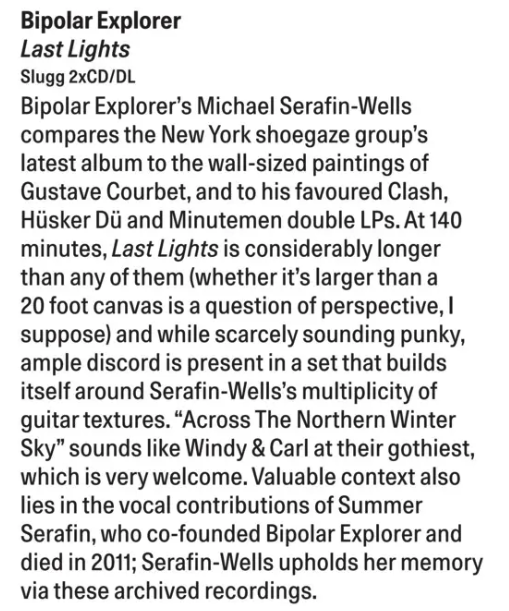 Bipolar Explorer Last Lights Slugg 2xCD/DL Bipolar Explorer's Michael Serafin-Wells compares the New York shoegaze group's latest album to the wall-sized paintings of Gustave Courbet, and to his favoured Clash, Hüsker Dü and Minutemen double LPs. At 140 minutes, Last Lights is considerably longer than any of them (whether it's larger than a 20 foot canvas is a question of perspective, I suppose) and while scarcely sounding punky, ample discord is present in a set that builds itself around Serafin-Wells's multiplicity of guitar textures. "Across The Northern Winter Sky" sounds like Windy & Carl at their gothiest, which is very welcome. Valuable context also lies in the vocal contributions of Summer Serafin, who co-founded Bipolar Explorer and died in 2011; Serafin-Wells upholds her memory via these archived recordings.